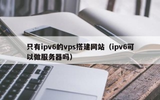 武威只有ipv6的vps搭建网站（ipv6可以做服务器吗）