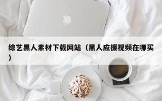 武威综艺黑人素材下载网站（黑人应援视频在哪买）